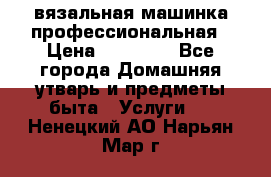 вязальная машинка профессиональная › Цена ­ 15 000 - Все города Домашняя утварь и предметы быта » Услуги   . Ненецкий АО,Нарьян-Мар г.